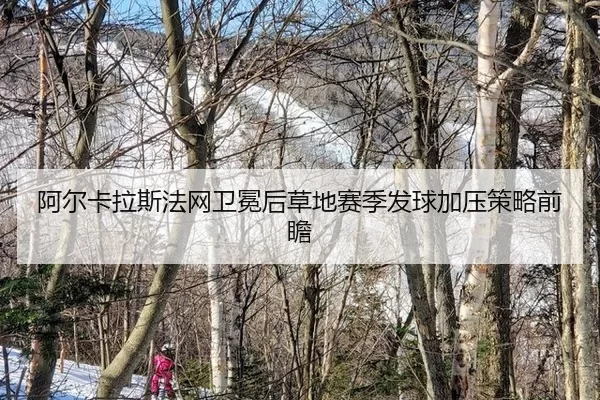 阿尔卡拉斯法网卫冕后草地赛季发球加压策略前瞻